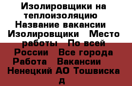 Изолировщики на теплоизоляцию › Название вакансии ­ Изолировщики › Место работы ­ По всей России - Все города Работа » Вакансии   . Ненецкий АО,Тошвиска д.